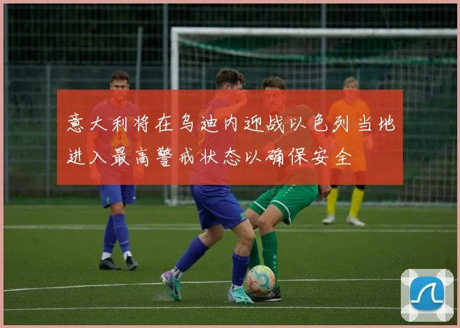 意大利将在乌迪内迎战以色列当地进入最高警戒状态以确保安全