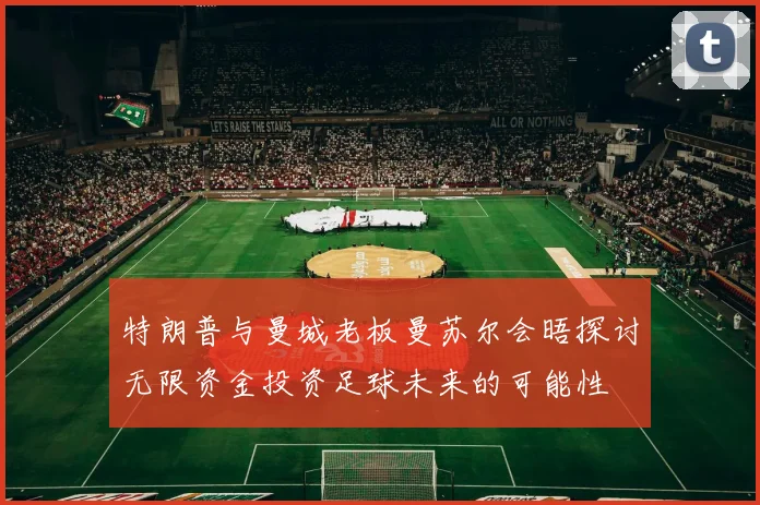 特朗普与曼城老板曼苏尔会晤探讨无限资金投资足球未来的可能性
