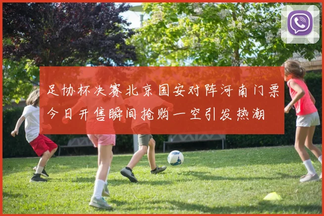 足协杯决赛北京国安对阵河南门票今日开售瞬间抢购一空引发热潮