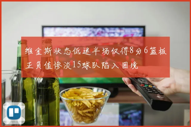 维金斯状态低迷半场仅得8分6篮板正负值惨淡15球队陷入困境