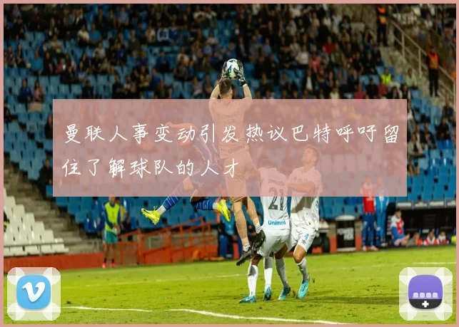 曼联人事变动引发热议巴特呼吁留住了解球队的人才