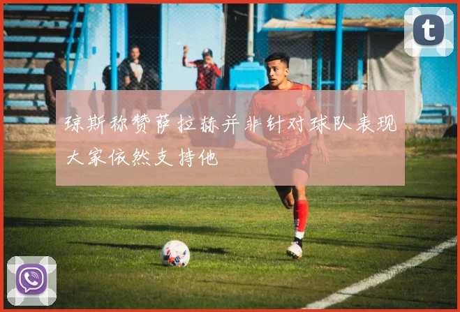 琼斯称赞萨拉赫并非针对球队表现大家依然支持他