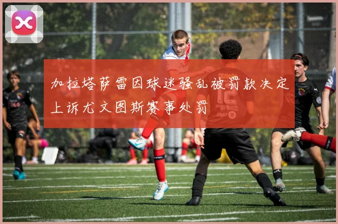 加拉塔萨雷因球迷骚乱被罚款决定上诉尤文图斯赛事处罚