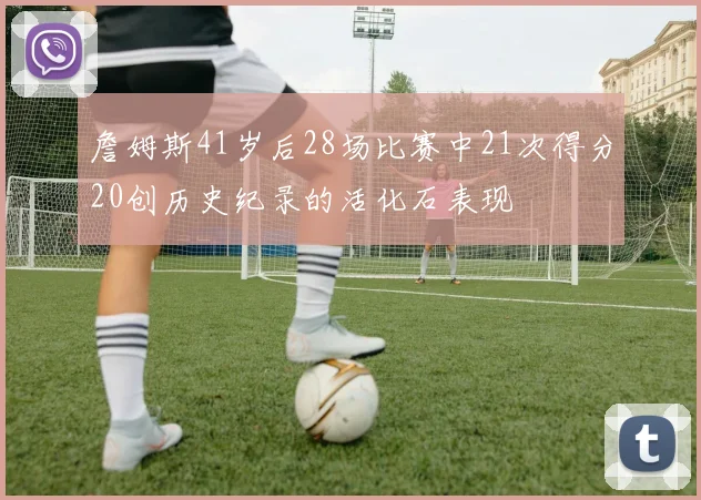 詹姆斯41岁后28场比赛中21次得分20创历史纪录的活化石表现