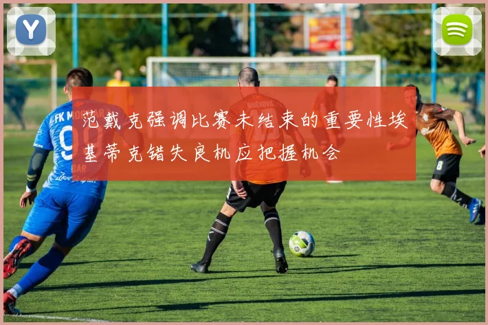 范戴克强调比赛未结束的重要性埃基蒂克错失良机应把握机会