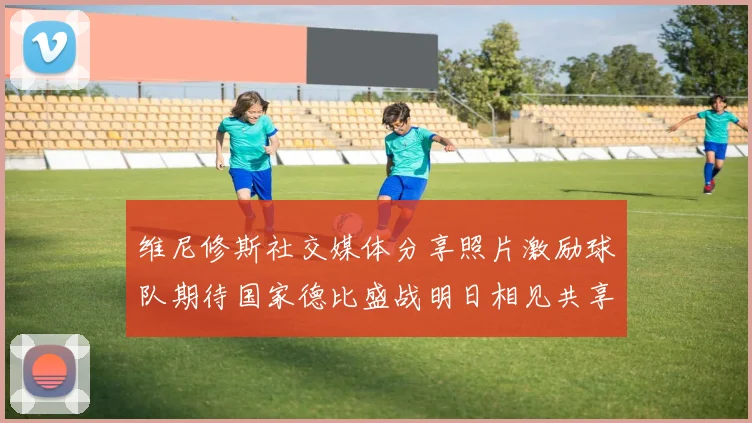 维尼修斯社交媒体分享照片激励球队期待国家德比盛战明日相见共享激情时刻