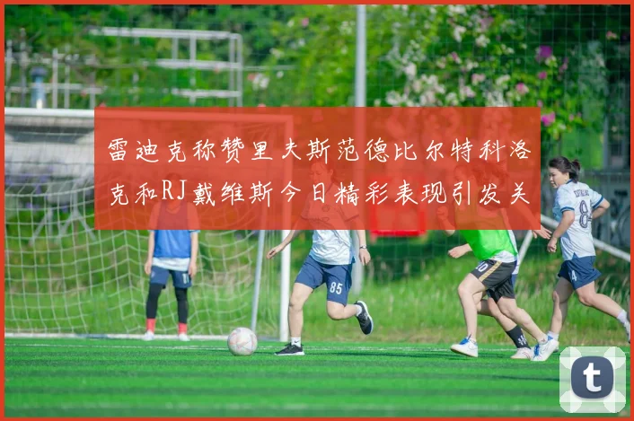 雷迪克称赞里夫斯范德比尔特科洛克和RJ戴维斯今日精彩表现引发关注