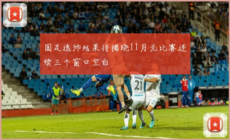 国足选帅结果待揭晓11月无比赛连续三个窗口空白