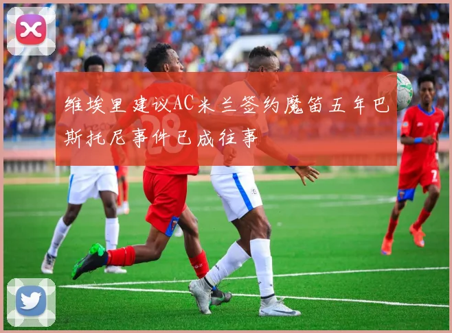 维埃里建议AC米兰签约魔笛五年巴斯托尼事件已成往事