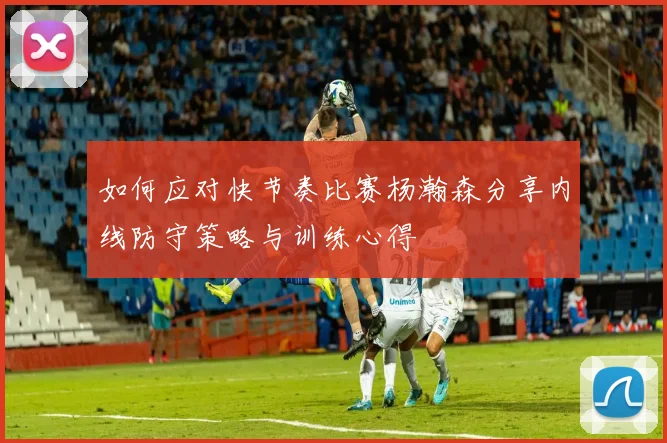 如何应对快节奏比赛杨瀚森分享内线防守策略与训练心得