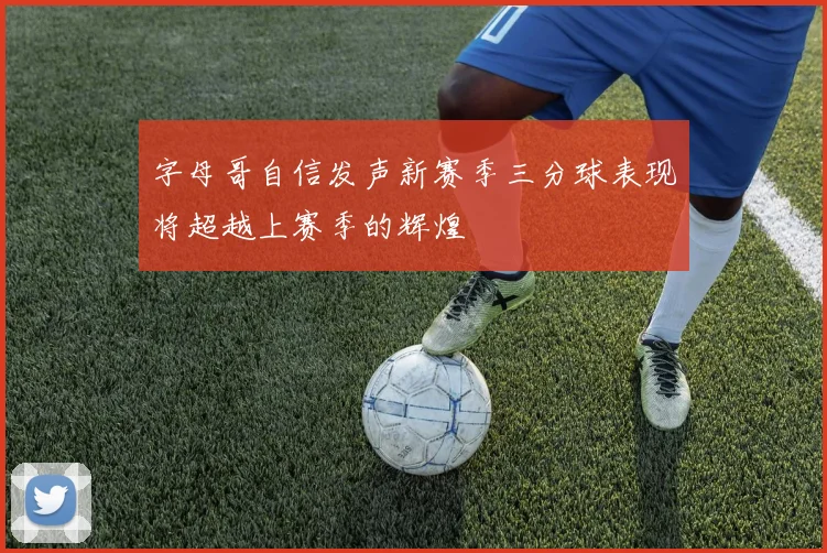 字母哥自信发声新赛季三分球表现将超越上赛季的辉煌