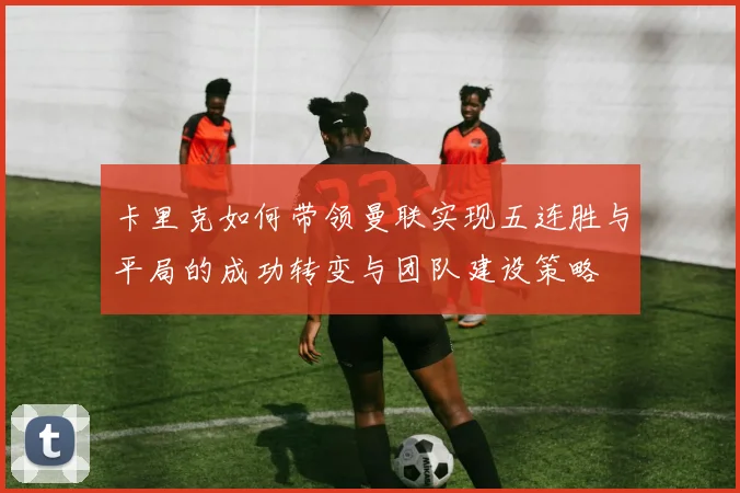 卡里克如何带领曼联实现五连胜与平局的成功转变与团队建设策略
