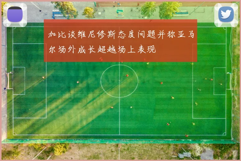 加比谈维尼修斯态度问题并称亚马尔场外成长超越场上表现