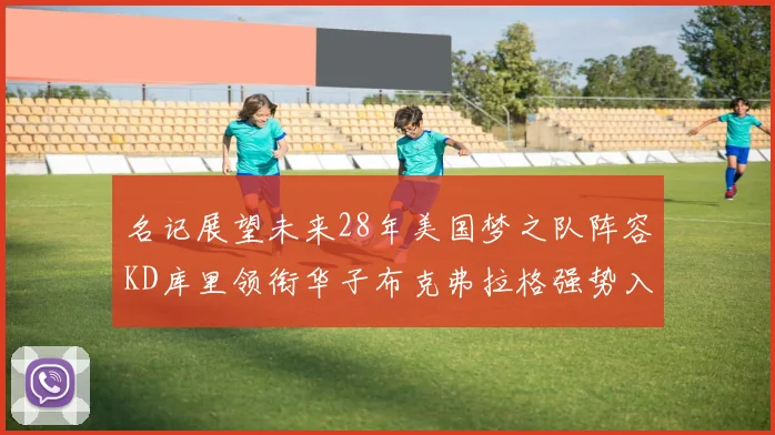 名记展望未来28年美国梦之队阵容KD库里领衔华子布克弗拉格强势入选