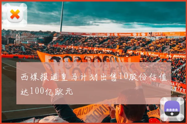 西媒报道皇马计划出售10股份估值达100亿欧元