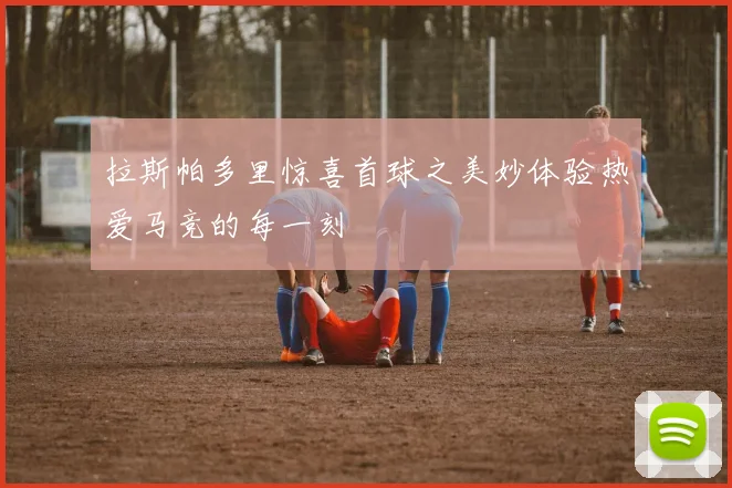 拉斯帕多里惊喜首球之美妙体验热爱马竞的每一刻