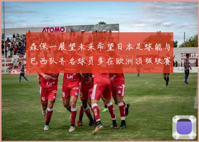 森保一展望未来希望日本足球能与巴西队齐名球员多在欧洲顶级联赛效力