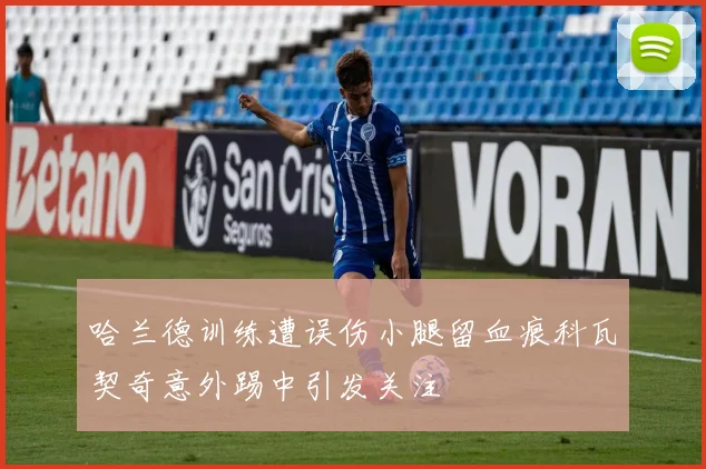 哈兰德训练遭误伤小腿留血痕科瓦契奇意外踢中引发关注