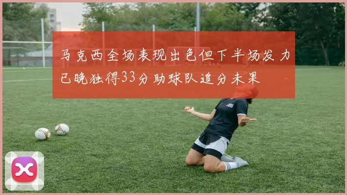 马克西全场表现出色但下半场发力已晚独得33分助球队追分未果