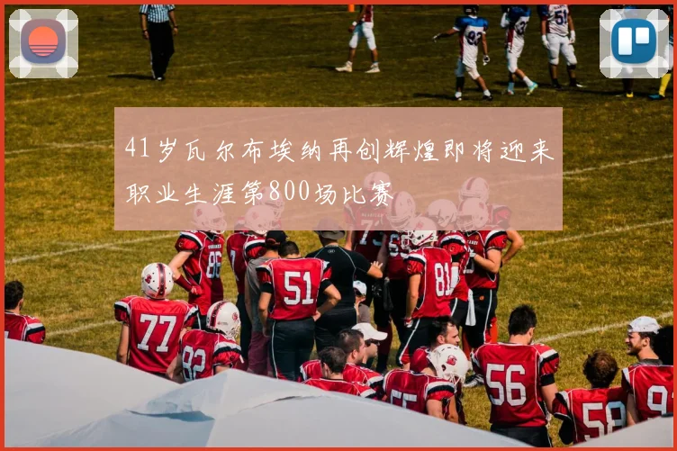 41岁瓦尔布埃纳再创辉煌即将迎来职业生涯第800场比赛
