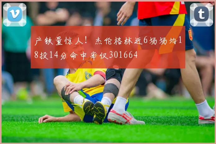 产铁量惊人！杰伦格林近6场场均18投14分命中率仅301664