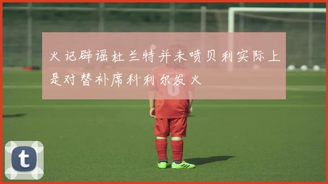 火记辟谣杜兰特并未喷贝利实际上是对替补席科利尔发火