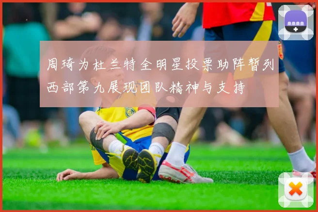 周琦为杜兰特全明星投票助阵暂列西部第九展现团队精神与支持