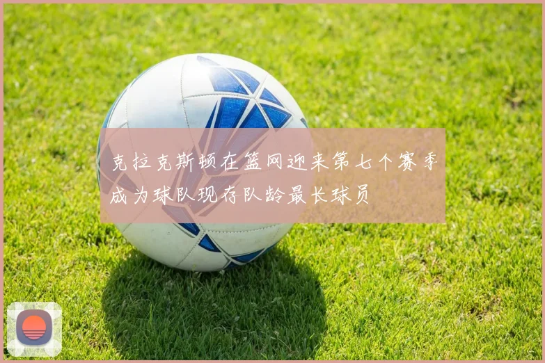 克拉克斯顿在篮网迎来第七个赛季成为球队现存队龄最长球员