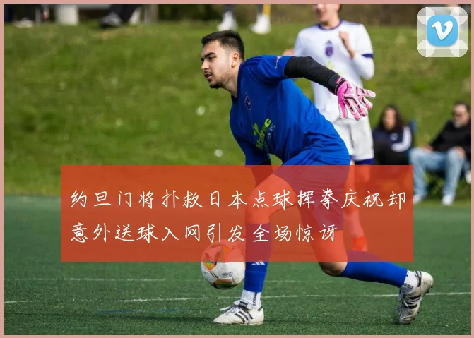 约旦门将扑救日本点球挥拳庆祝却意外送球入网引发全场惊讶