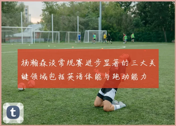 杨瀚森谈常规赛进步显著的三大关键领域包括英语体能与跑动能力