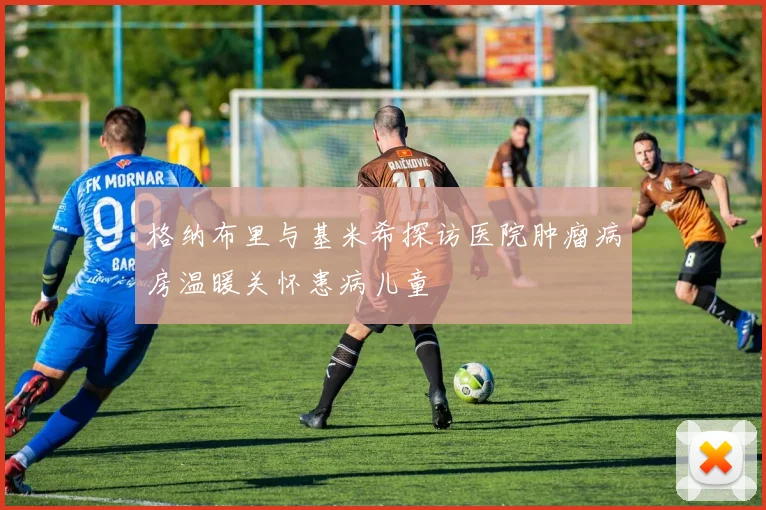格纳布里与基米希探访医院肿瘤病房温暖关怀患病儿童
