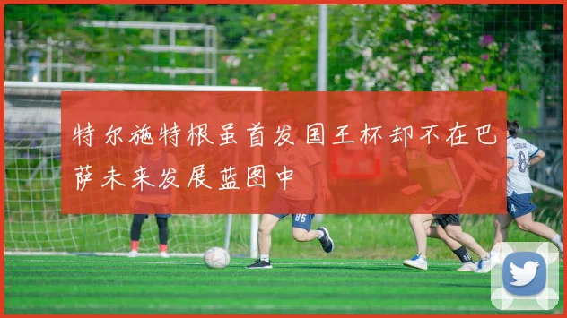 特尔施特根虽首发国王杯却不在巴萨未来发展蓝图中
