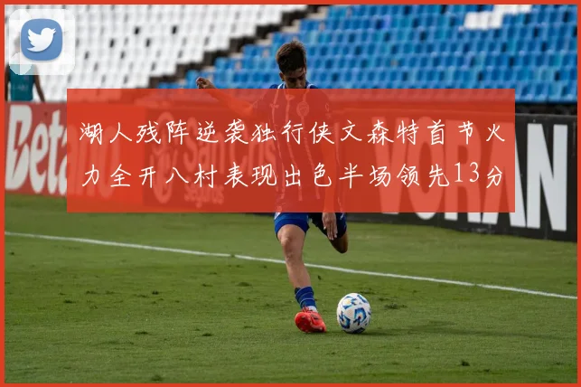 湖人残阵逆袭独行侠文森特首节火力全开八村表现出色半场领先13分