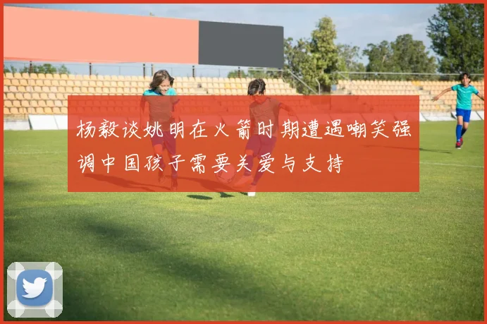 杨毅谈姚明在火箭时期遭遇嘲笑强调中国孩子需要关爱与支持