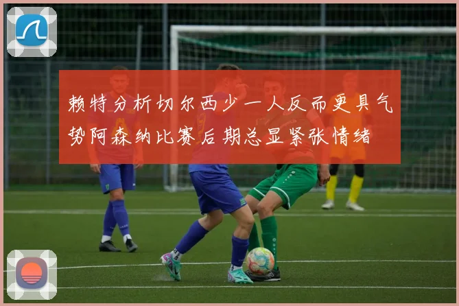 赖特分析切尔西少一人反而更具气势阿森纳比赛后期总显紧张情绪