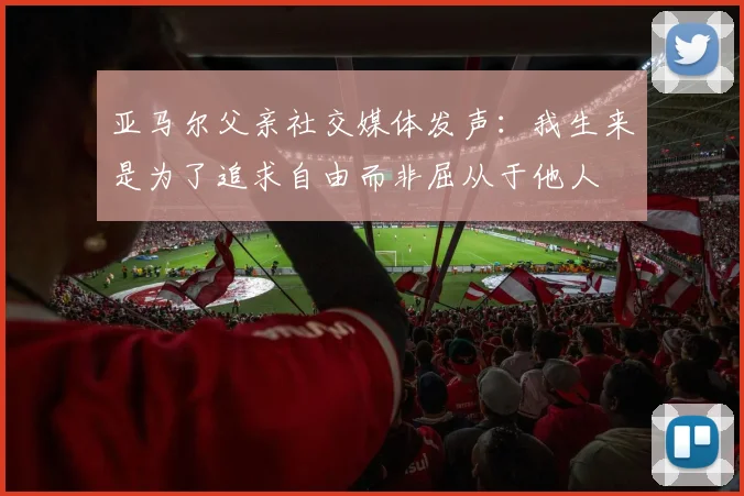 亚马尔父亲社交媒体发声：我生来是为了追求自由而非屈从于他人