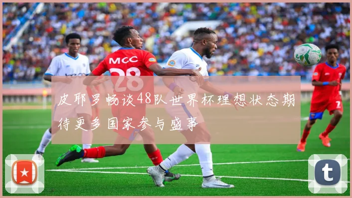 皮耶罗畅谈48队世界杯理想状态期待更多国家参与盛事