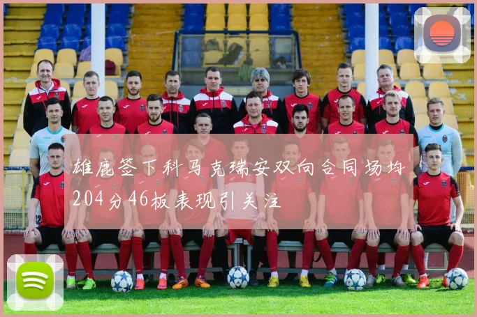 雄鹿签下科马克瑞安双向合同场均204分46板表现引关注