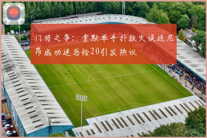 门将之争：索默单手扑救失误迈尼昂成功迷惑恰20引发热议