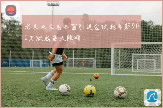 尤文米兰或冬窗引进金玟哉年薪900万欧成最大障碍