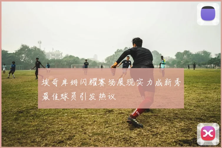 埃奇库姆闪耀赛场展现实力成新秀最佳球员引发热议