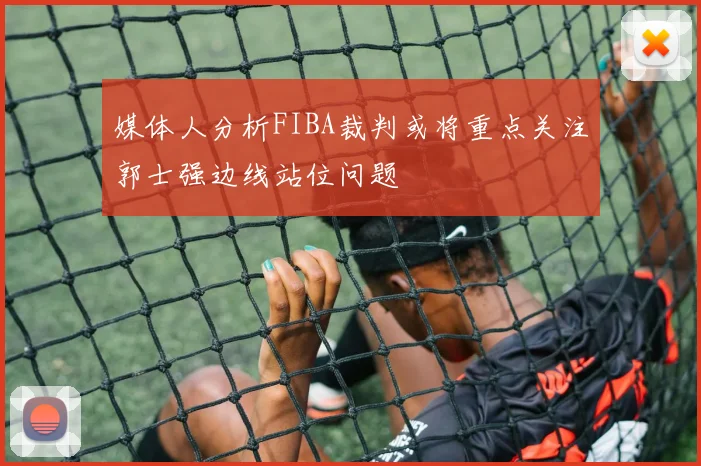 媒体人分析FIBA裁判或将重点关注郭士强边线站位问题