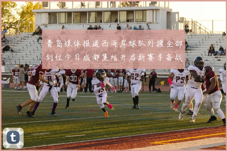 青岛媒体报道西海岸球队外援全部到位今日成都集结开启新赛季备战