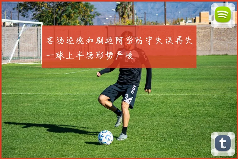 客场逆境加剧迈阿密防守失误再失一球上半场形势严峻